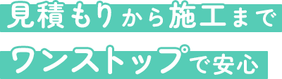見積もりから施工までワンストップで安心